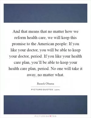 And that means that no matter how we reform health care, we will keep this promise to the American people: If you like your doctor, you will be able to keep your doctor, period. If you like your health care plan, you’ll be able to keep your health care plan, period. No one will take it away, no matter what Picture Quote #1