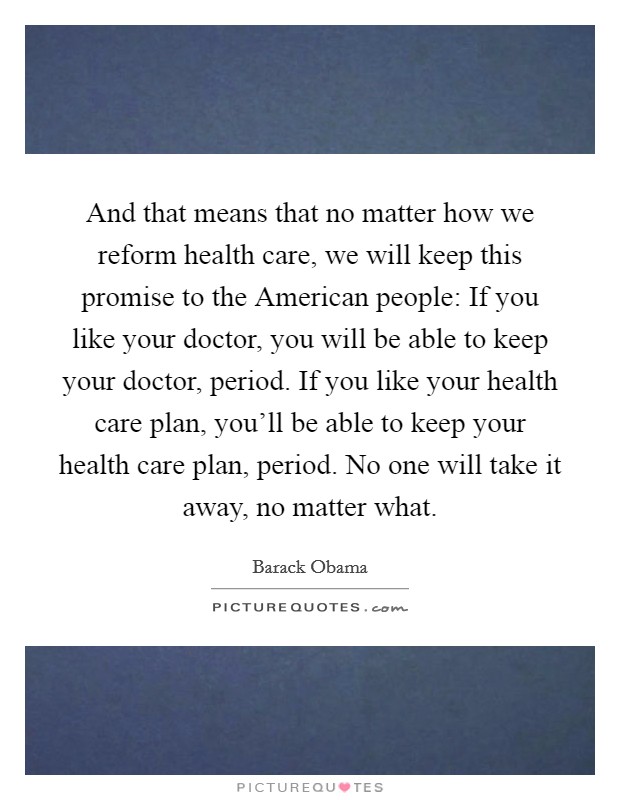 And that means that no matter how we reform health care, we will keep this promise to the American people: If you like your doctor, you will be able to keep your doctor, period. If you like your health care plan, you'll be able to keep your health care plan, period. No one will take it away, no matter what Picture Quote #1