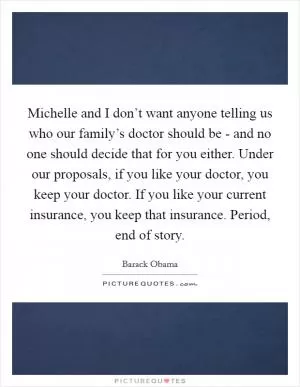 Michelle and I don’t want anyone telling us who our family’s doctor should be - and no one should decide that for you either. Under our proposals, if you like your doctor, you keep your doctor. If you like your current insurance, you keep that insurance. Period, end of story Picture Quote #1