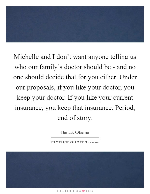 Michelle and I don't want anyone telling us who our family's doctor should be - and no one should decide that for you either. Under our proposals, if you like your doctor, you keep your doctor. If you like your current insurance, you keep that insurance. Period, end of story Picture Quote #1