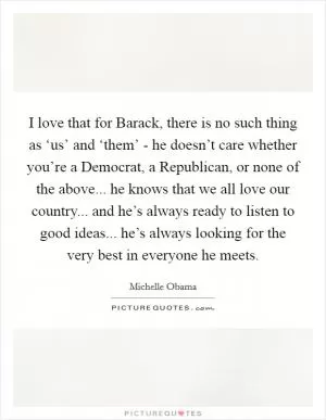 I love that for Barack, there is no such thing as ‘us’ and ‘them’ - he doesn’t care whether you’re a Democrat, a Republican, or none of the above... he knows that we all love our country... and he’s always ready to listen to good ideas... he’s always looking for the very best in everyone he meets Picture Quote #1