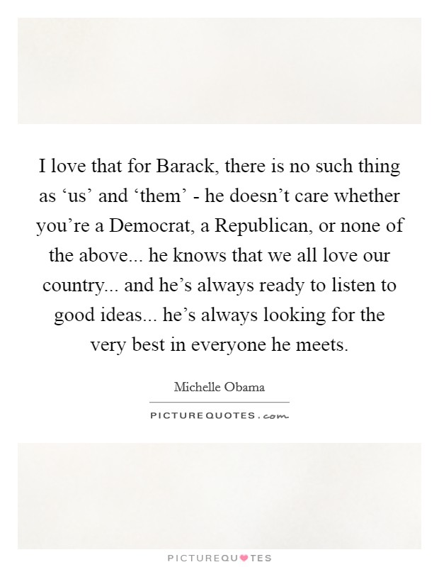 I love that for Barack, there is no such thing as ‘us' and ‘them' - he doesn't care whether you're a Democrat, a Republican, or none of the above... he knows that we all love our country... and he's always ready to listen to good ideas... he's always looking for the very best in everyone he meets Picture Quote #1
