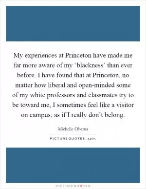 My experiences at Princeton have made me far more aware of my ‘blackness’ than ever before. I have found that at Princeton, no matter how liberal and open-minded some of my white professors and classmates try to be toward me, I sometimes feel like a visitor on campus; as if I really don’t belong Picture Quote #1