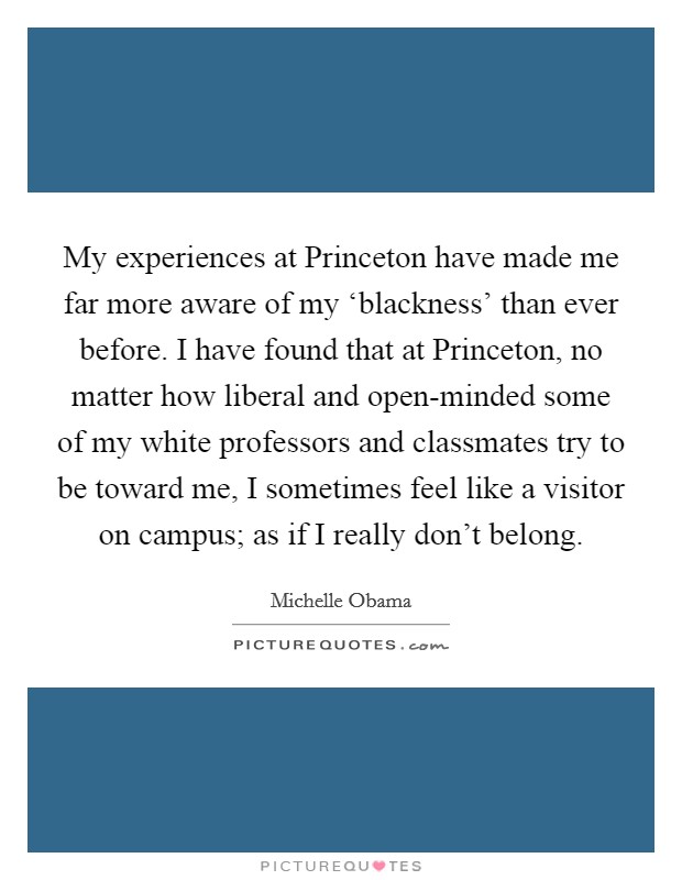 My experiences at Princeton have made me far more aware of my ‘blackness' than ever before. I have found that at Princeton, no matter how liberal and open-minded some of my white professors and classmates try to be toward me, I sometimes feel like a visitor on campus; as if I really don't belong Picture Quote #1