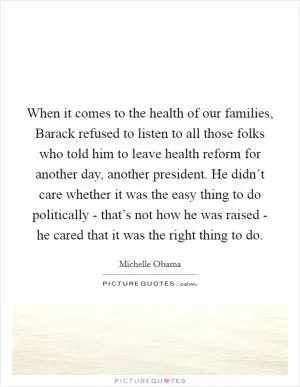 When it comes to the health of our families, Barack refused to listen to all those folks who told him to leave health reform for another day, another president. He didn’t care whether it was the easy thing to do politically - that’s not how he was raised - he cared that it was the right thing to do Picture Quote #1
