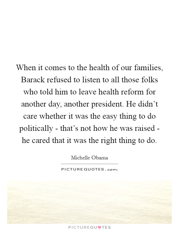 When it comes to the health of our families, Barack refused to listen to all those folks who told him to leave health reform for another day, another president. He didn't care whether it was the easy thing to do politically - that's not how he was raised - he cared that it was the right thing to do Picture Quote #1