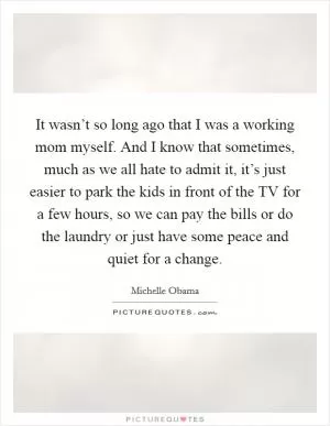 It wasn’t so long ago that I was a working mom myself. And I know that sometimes, much as we all hate to admit it, it’s just easier to park the kids in front of the TV for a few hours, so we can pay the bills or do the laundry or just have some peace and quiet for a change Picture Quote #1
