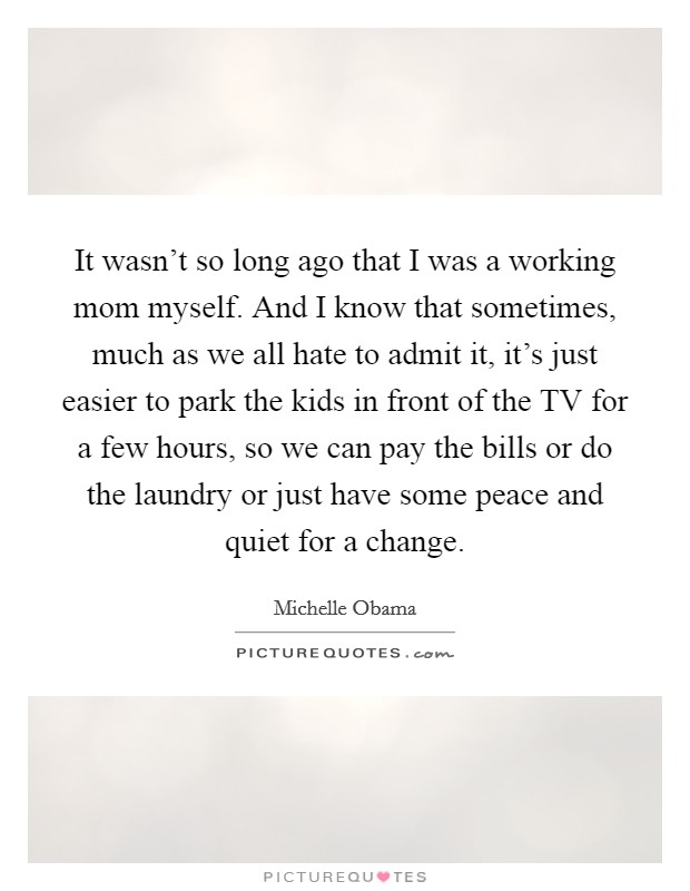 It wasn't so long ago that I was a working mom myself. And I know that sometimes, much as we all hate to admit it, it's just easier to park the kids in front of the TV for a few hours, so we can pay the bills or do the laundry or just have some peace and quiet for a change Picture Quote #1