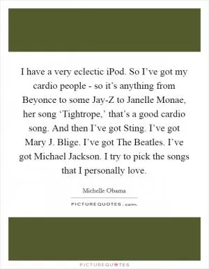 I have a very eclectic iPod. So I’ve got my cardio people - so it’s anything from Beyonce to some Jay-Z to Janelle Monae, her song ‘Tightrope,’ that’s a good cardio song. And then I’ve got Sting. I’ve got Mary J. Blige. I’ve got The Beatles. I’ve got Michael Jackson. I try to pick the songs that I personally love Picture Quote #1
