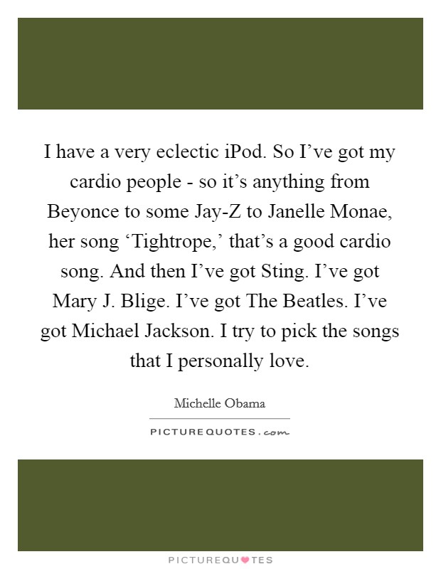 I have a very eclectic iPod. So I've got my cardio people - so it's anything from Beyonce to some Jay-Z to Janelle Monae, her song ‘Tightrope,' that's a good cardio song. And then I've got Sting. I've got Mary J. Blige. I've got The Beatles. I've got Michael Jackson. I try to pick the songs that I personally love Picture Quote #1