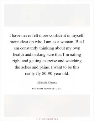I have never felt more confident in myself, more clear on who I am as a woman. But I am constantly thinking about my own health and making sure that I’m eating right and getting exercise and watching the aches and pains. I want to be this really fly 80-90-year old Picture Quote #1