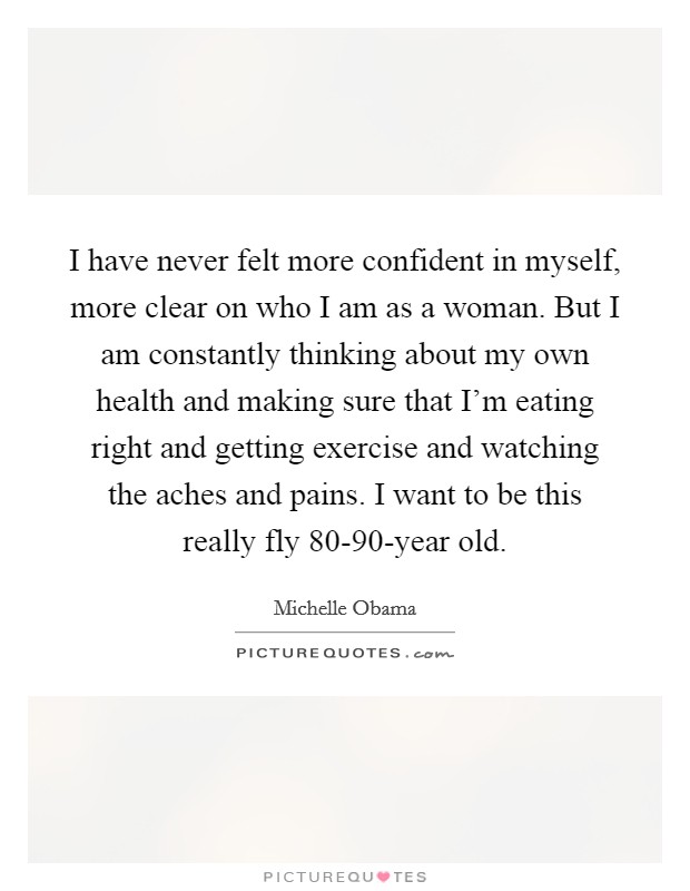 I have never felt more confident in myself, more clear on who I am as a woman. But I am constantly thinking about my own health and making sure that I'm eating right and getting exercise and watching the aches and pains. I want to be this really fly 80-90-year old Picture Quote #1