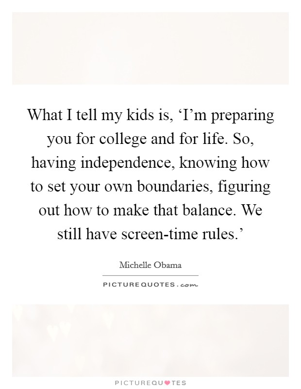 What I tell my kids is, ‘I'm preparing you for college and for life. So, having independence, knowing how to set your own boundaries, figuring out how to make that balance. We still have screen-time rules.' Picture Quote #1