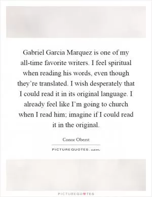 Gabriel Garcia Marquez is one of my all-time favorite writers. I feel spiritual when reading his words, even though they’re translated. I wish desperately that I could read it in its original language. I already feel like I’m going to church when I read him; imagine if I could read it in the original Picture Quote #1