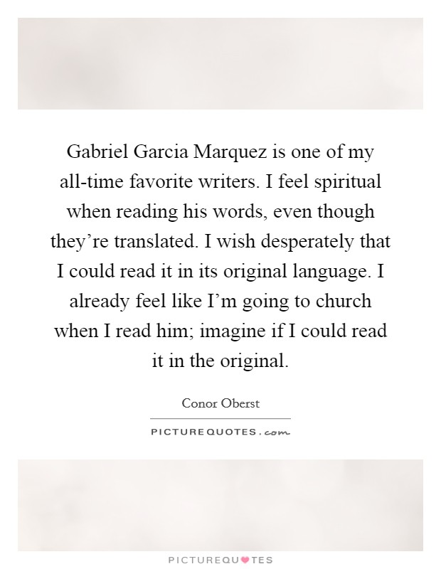 Gabriel Garcia Marquez is one of my all-time favorite writers. I feel spiritual when reading his words, even though they're translated. I wish desperately that I could read it in its original language. I already feel like I'm going to church when I read him; imagine if I could read it in the original Picture Quote #1