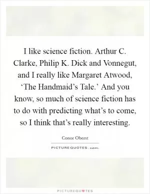 I like science fiction. Arthur C. Clarke, Philip K. Dick and Vonnegut, and I really like Margaret Atwood, ‘The Handmaid’s Tale.’ And you know, so much of science fiction has to do with predicting what’s to come, so I think that’s really interesting Picture Quote #1