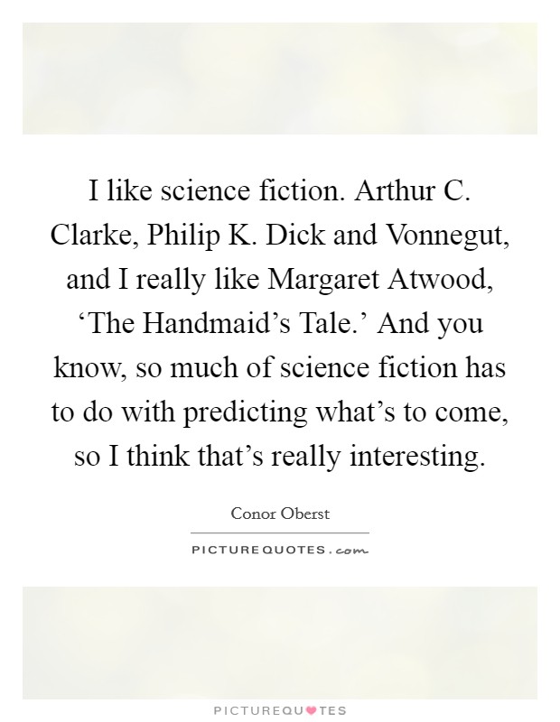 I like science fiction. Arthur C. Clarke, Philip K. Dick and Vonnegut, and I really like Margaret Atwood, ‘The Handmaid's Tale.' And you know, so much of science fiction has to do with predicting what's to come, so I think that's really interesting Picture Quote #1