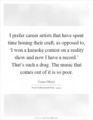 I prefer career artists that have spent time honing their craft, as opposed to, ‘I won a karaoke contest on a reality show and now I have a record.’ That’s such a drag. The music that comes out of it is so poor Picture Quote #1