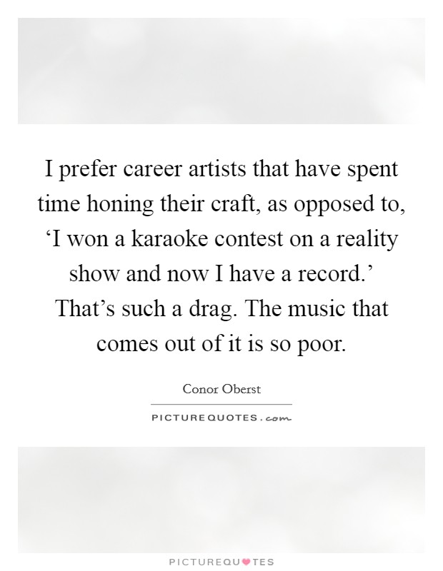 I prefer career artists that have spent time honing their craft, as opposed to, ‘I won a karaoke contest on a reality show and now I have a record.' That's such a drag. The music that comes out of it is so poor Picture Quote #1
