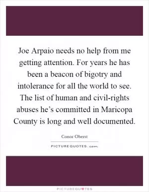 Joe Arpaio needs no help from me getting attention. For years he has been a beacon of bigotry and intolerance for all the world to see. The list of human and civil-rights abuses he’s committed in Maricopa County is long and well documented Picture Quote #1