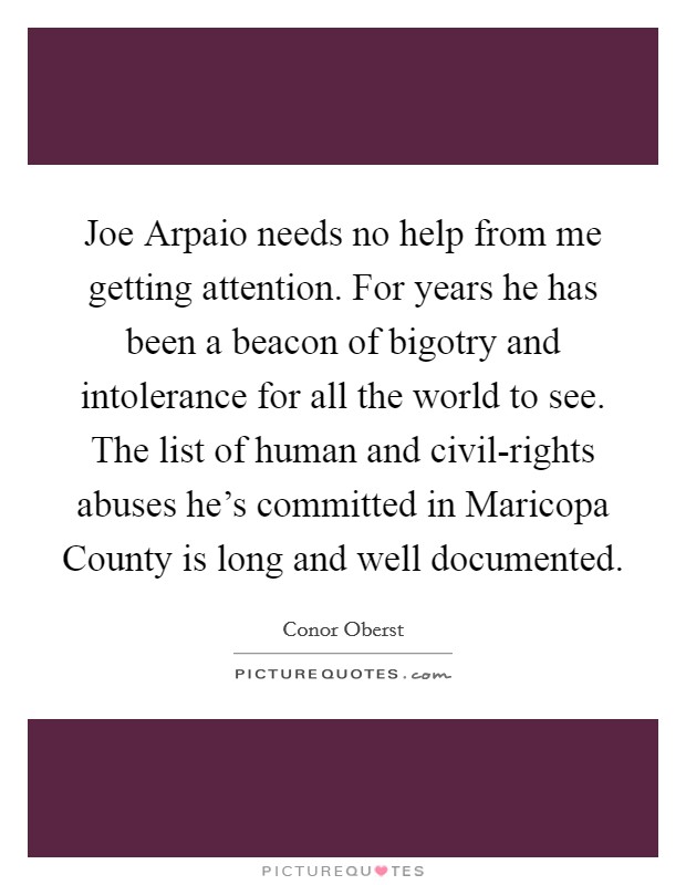 Joe Arpaio needs no help from me getting attention. For years he has been a beacon of bigotry and intolerance for all the world to see. The list of human and civil-rights abuses he's committed in Maricopa County is long and well documented Picture Quote #1