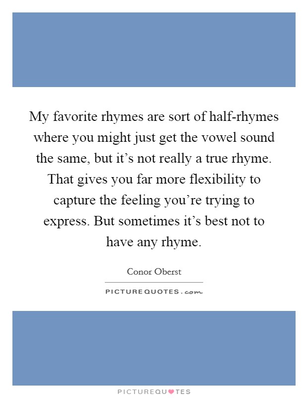 My favorite rhymes are sort of half-rhymes where you might just get the vowel sound the same, but it's not really a true rhyme. That gives you far more flexibility to capture the feeling you're trying to express. But sometimes it's best not to have any rhyme Picture Quote #1