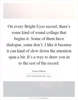 On every Bright Eyes record, there’s some kind of sound collage that begins it. Some of them have dialogue, some don’t. I like it because it can kind of slow down the attention span a bit. It’s a way to draw you in to the rest of the record Picture Quote #1