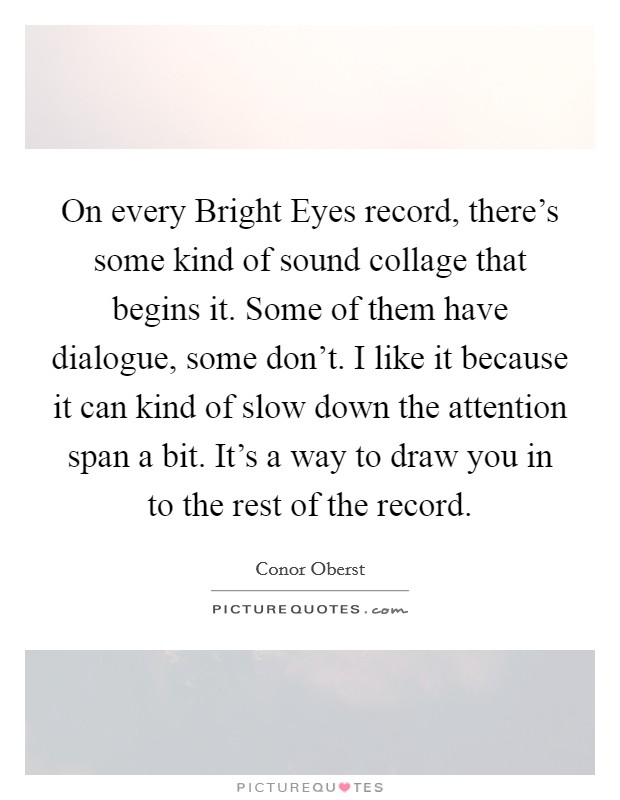 On every Bright Eyes record, there's some kind of sound collage that begins it. Some of them have dialogue, some don't. I like it because it can kind of slow down the attention span a bit. It's a way to draw you in to the rest of the record Picture Quote #1