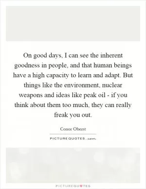 On good days, I can see the inherent goodness in people, and that human beings have a high capacity to learn and adapt. But things like the environment, nuclear weapons and ideas like peak oil - if you think about them too much, they can really freak you out Picture Quote #1