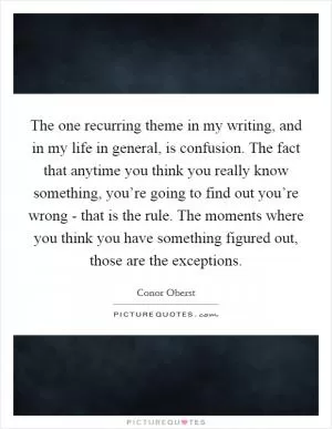 The one recurring theme in my writing, and in my life in general, is confusion. The fact that anytime you think you really know something, you’re going to find out you’re wrong - that is the rule. The moments where you think you have something figured out, those are the exceptions Picture Quote #1