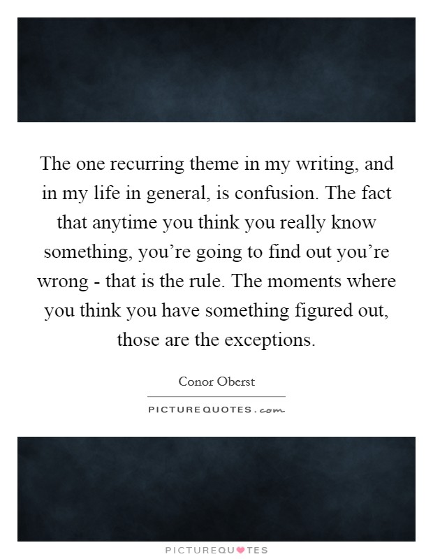 The one recurring theme in my writing, and in my life in general, is confusion. The fact that anytime you think you really know something, you're going to find out you're wrong - that is the rule. The moments where you think you have something figured out, those are the exceptions Picture Quote #1
