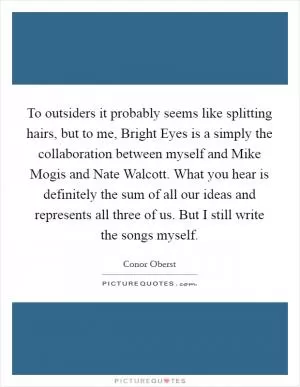 To outsiders it probably seems like splitting hairs, but to me, Bright Eyes is a simply the collaboration between myself and Mike Mogis and Nate Walcott. What you hear is definitely the sum of all our ideas and represents all three of us. But I still write the songs myself Picture Quote #1