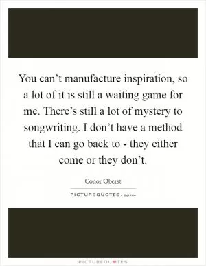 You can’t manufacture inspiration, so a lot of it is still a waiting game for me. There’s still a lot of mystery to songwriting. I don’t have a method that I can go back to - they either come or they don’t Picture Quote #1