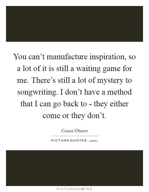 You can't manufacture inspiration, so a lot of it is still a waiting game for me. There's still a lot of mystery to songwriting. I don't have a method that I can go back to - they either come or they don't Picture Quote #1