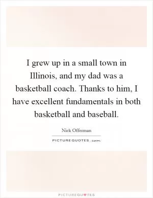 I grew up in a small town in Illinois, and my dad was a basketball coach. Thanks to him, I have excellent fundamentals in both basketball and baseball Picture Quote #1