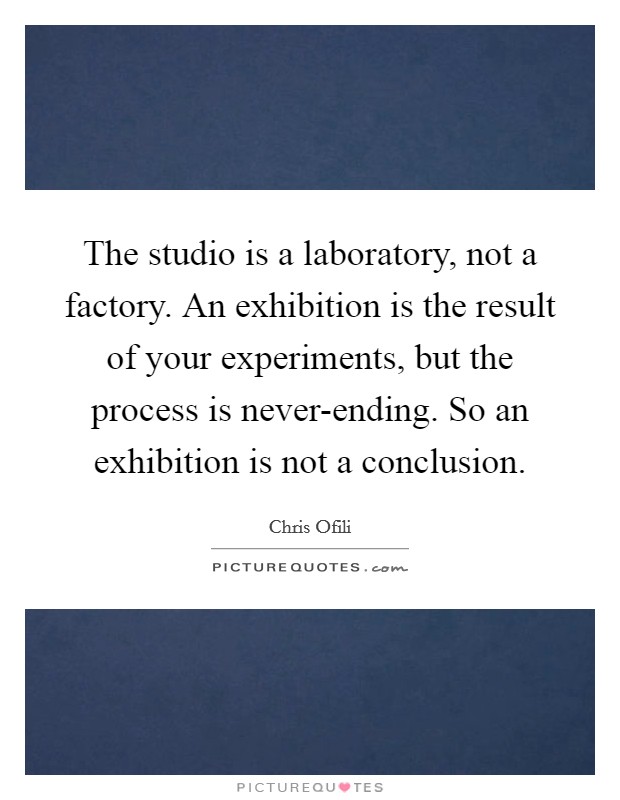 The studio is a laboratory, not a factory. An exhibition is the result of your experiments, but the process is never-ending. So an exhibition is not a conclusion Picture Quote #1