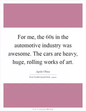 For me, the  60s in the automotive industry was awesome. The cars are heavy, huge, rolling works of art Picture Quote #1