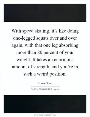 With speed skating, it’s like doing one-legged squats over and over again, with that one leg absorbing more than 80 percent of your weight. It takes an enormous amount of strength, and you’re in such a weird position Picture Quote #1