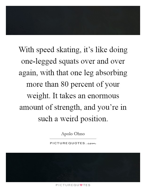 With speed skating, it's like doing one-legged squats over and over again, with that one leg absorbing more than 80 percent of your weight. It takes an enormous amount of strength, and you're in such a weird position Picture Quote #1