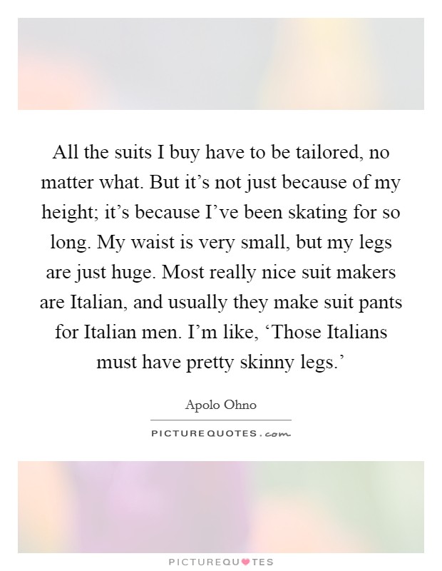 All the suits I buy have to be tailored, no matter what. But it's not just because of my height; it's because I've been skating for so long. My waist is very small, but my legs are just huge. Most really nice suit makers are Italian, and usually they make suit pants for Italian men. I'm like, ‘Those Italians must have pretty skinny legs.' Picture Quote #1