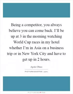 Being a competitor, you always believe you can come back. I’ll be up at 3 in the morning watching World Cup races in my hotel whether I’m in Asia on a business trip or in New York City and have to get up in 2 hours Picture Quote #1