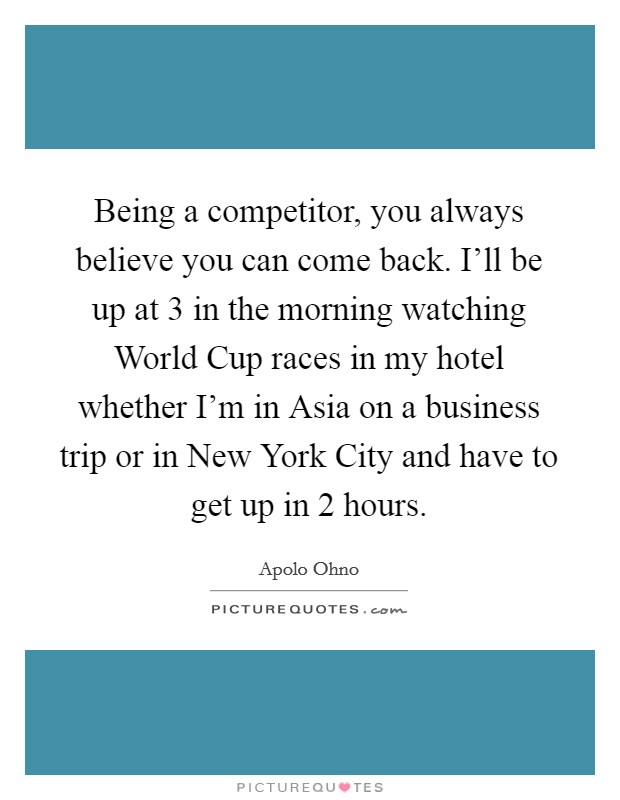 Being a competitor, you always believe you can come back. I'll be up at 3 in the morning watching World Cup races in my hotel whether I'm in Asia on a business trip or in New York City and have to get up in 2 hours Picture Quote #1