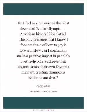 Do I feel any pressure as the most decorated Winter Olympian in American history? None at all. The only pressures that I know I face are those of how to pay it forward: How can I continually make a positive impact in people’s lives, help others achieve their dreams, create their own Olympic mindset, creating champions within themselves? Picture Quote #1
