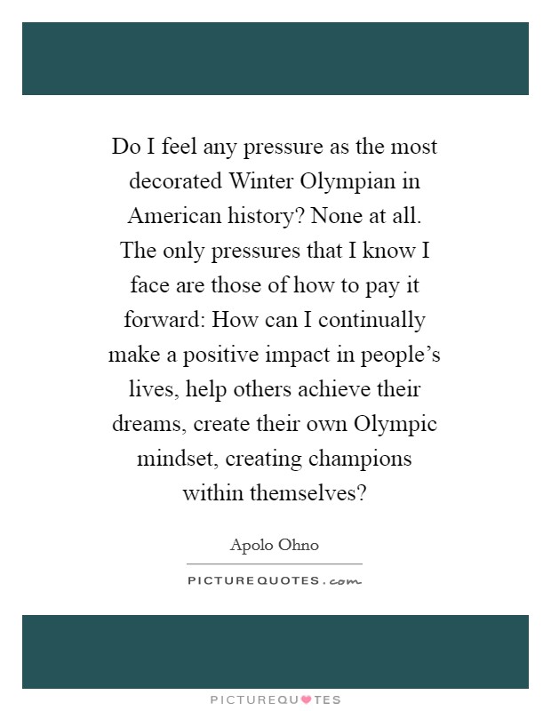 Do I feel any pressure as the most decorated Winter Olympian in American history? None at all. The only pressures that I know I face are those of how to pay it forward: How can I continually make a positive impact in people's lives, help others achieve their dreams, create their own Olympic mindset, creating champions within themselves? Picture Quote #1