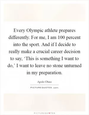 Every Olympic athlete prepares differently. For me, I am 100 percent into the sport. And if I decide to really make a crucial career decision to say, ‘This is something I want to do,’ I want to leave no stone unturned in my preparation Picture Quote #1