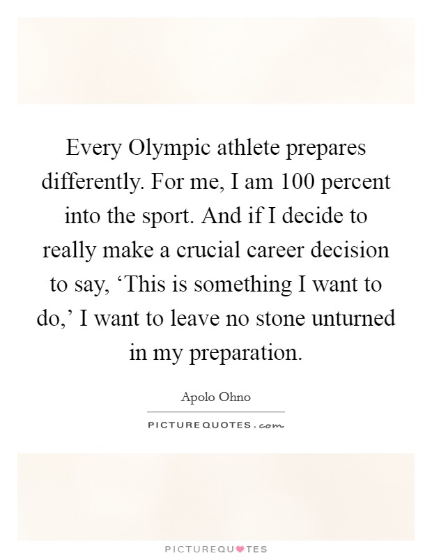 Every Olympic athlete prepares differently. For me, I am 100 percent into the sport. And if I decide to really make a crucial career decision to say, ‘This is something I want to do,' I want to leave no stone unturned in my preparation Picture Quote #1