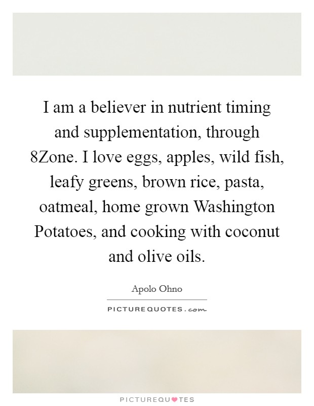 I am a believer in nutrient timing and supplementation, through 8Zone. I love eggs, apples, wild fish, leafy greens, brown rice, pasta, oatmeal, home grown Washington Potatoes, and cooking with coconut and olive oils Picture Quote #1