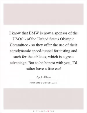 I know that BMW is now a sponsor of the USOC - of the United States Olympic Committee - so they offer the use of their aerodynamic speed-tunnel for testing and such for the athletes, which is a great advantage. But to be honest with you, I’d rather have a free car! Picture Quote #1