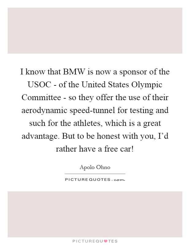 I know that BMW is now a sponsor of the USOC - of the United States Olympic Committee - so they offer the use of their aerodynamic speed-tunnel for testing and such for the athletes, which is a great advantage. But to be honest with you, I'd rather have a free car! Picture Quote #1