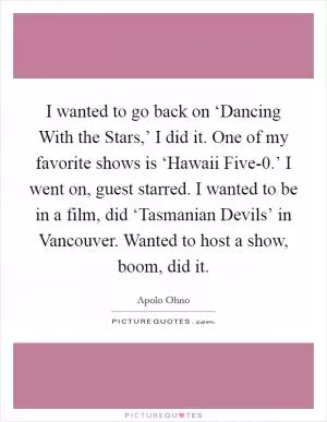 I wanted to go back on ‘Dancing With the Stars,’ I did it. One of my favorite shows is ‘Hawaii Five-0.’ I went on, guest starred. I wanted to be in a film, did ‘Tasmanian Devils’ in Vancouver. Wanted to host a show, boom, did it Picture Quote #1